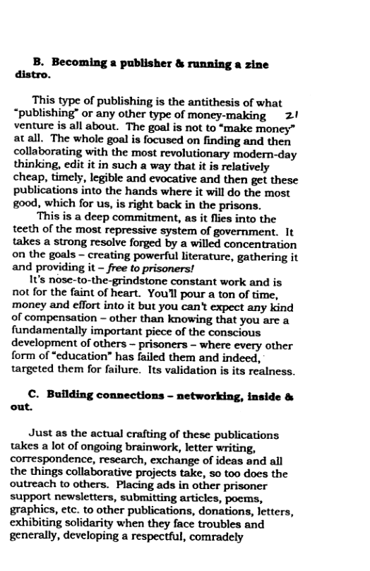 B. Becoming a publisher & running a zine distro. This type of publishing is the antithesis of what “publishing” or any other type of money-making 2! venture is all about. The goal is not to “make money” atall. The whole goal is focused on finding and then collaborating with the most revolutionary modern-day thinking, edit it in such a way that it is relatively cheap, timely, legible and evocative and then get these publications into the hands where it will do the most good, which for us, is right back in the prisons. This is a deep commitment, as it flies into the teeth of the most repressive system of government. It takes a strong resolve forged by a willed concentration on the goals ~ creating powerful literature, gathering it and providing it - free to prisoners! It’s nose-to-the-grindstone constant work and is not for the faint of heart. You’l pour a ton of time, money and effort into it but you can’t expect any kind of compensation - other than knowing that you are a fundamentally important piece of the conscious development of others - prisoners - where every other form of “cducation” has failed them and indeed, targeted them for failure. Its validation is its realness. C. Building connections - networking, inside & out. Just as the actual crafting of these publications takes a lot of ongoing brainwork, letter writing, correspondence, research, exchange of ideas and all the things collaborative projects take, 0 too does the outreach to others. Placing ads in other prisoner support newsletters, submitting articles, poems, graphics, etc. to other publications, donations, letters, exhibiting solidarity when they face troubles and generally, developing a respectful, comradely